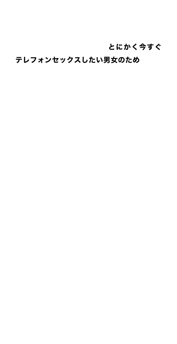 ツーショットコーナーは、とにかく今すぐテレフォンセックスしたい男女のためのコンテンツ。プレイ内容は声の第一印象とフィーリングで決め、初めて出会った男女がするセックスのように少しぎこちなくても、新鮮な食材に貪りつくオスとメスのように本能のままにテレフォンセックスをお楽しみください。お互いが満足できる最高の体験ができたら、あなたのメッセージボックスに女性からのメッセージが届くかもしれません・・・